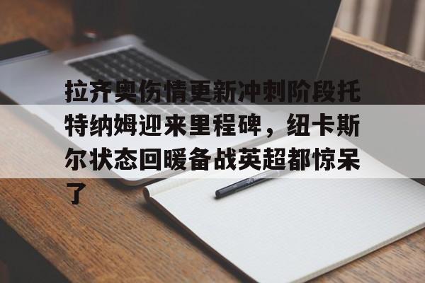 开元app-关于拉齐奥伤情更新冲刺阶段托特纳姆迎来里程碑，纽卡斯尔状态回暖备战英超都惊呆了的信息
